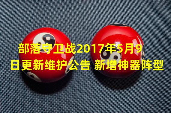 部落守卫战2017年5月9日更新维护公告 新增神器阵型