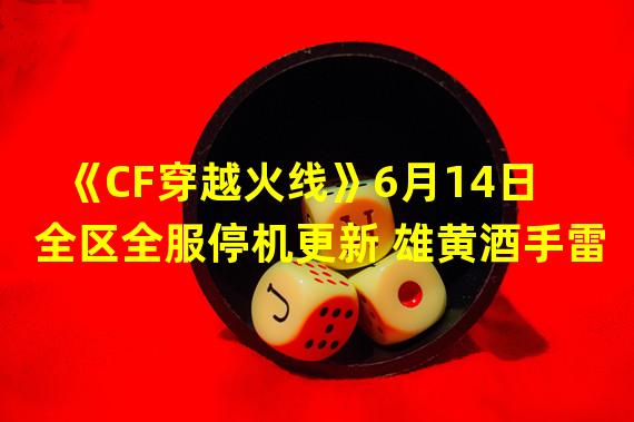 《CF穿越火线》6月14日全区全服停机更新 雄黄酒手雷