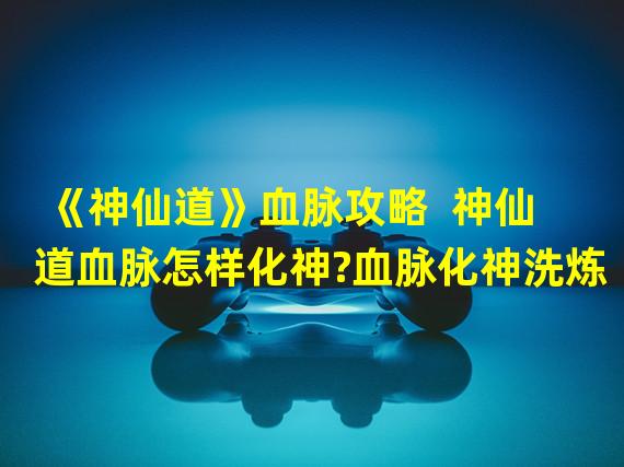 《神仙道》血脉攻略  神仙道血脉怎样化神?血脉化神洗炼