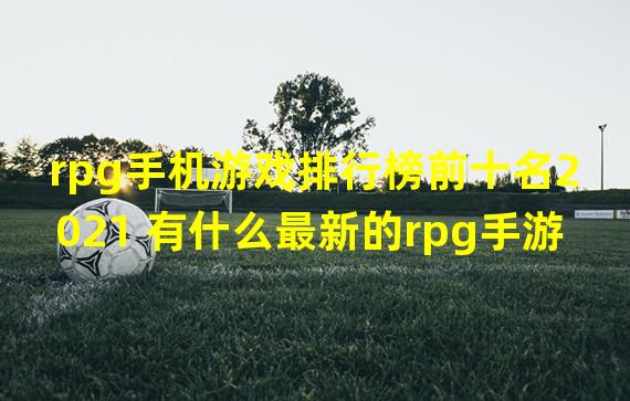 rpg手机游戏排行榜前十名2021 有什么最新的rpg手游