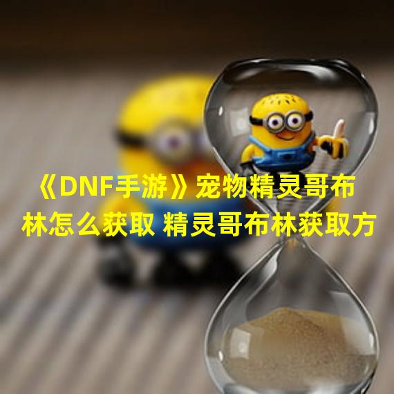 《DNF手游》宠物精灵哥布林怎么获取 精灵哥布林获取方