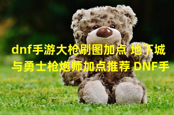 dnf手游大枪刷图加点 地下城与勇士枪炮师加点推荐 DNF手游