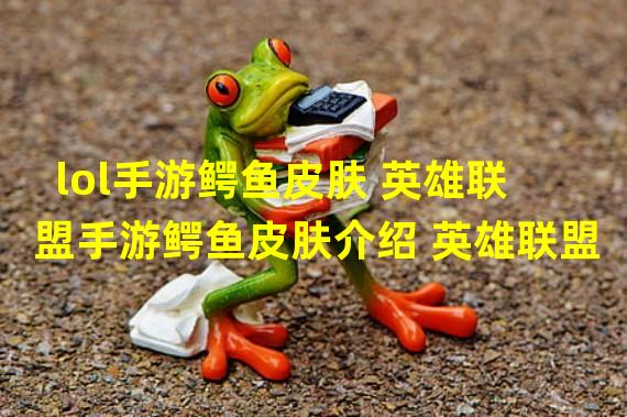 lol手游鳄鱼皮肤 英雄联盟手游鳄鱼皮肤介绍 英雄联盟