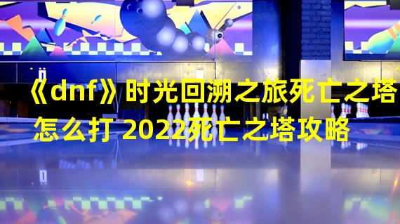 《dnf》时光回溯之旅死亡之塔怎么打 2022死亡之塔攻略 死