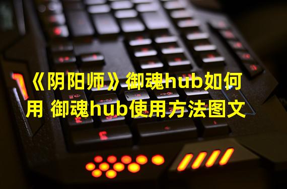 《阴阳师》御魂hub如何用 御魂hub使用方法图文