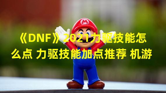 《DNF》2021力驱技能怎么点 力驱技能加点推荐 机游