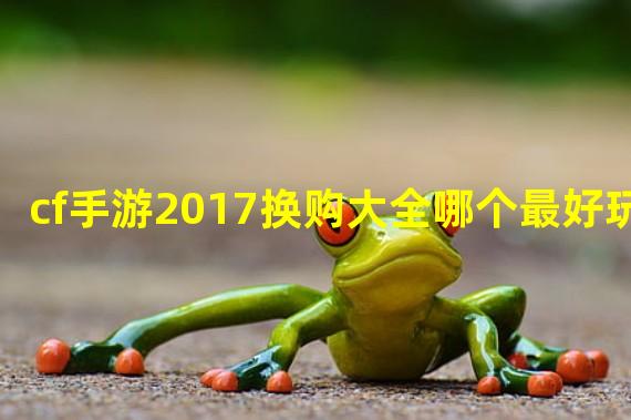 cf手游2017换购大全哪个最好玩？